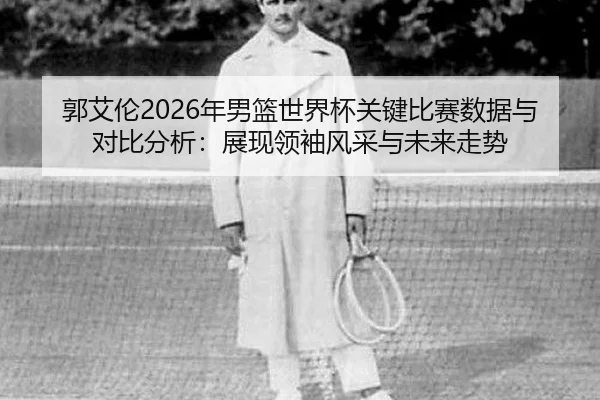 郭艾伦2026年男篮世界杯关键比赛数据与对比分析：展现领袖风采与未来走势