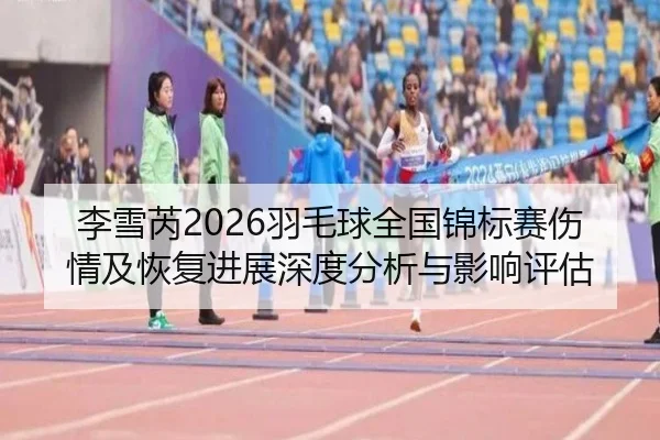 李雪芮2026羽毛球全国锦标赛伤情及恢复进展深度分析与影响评估